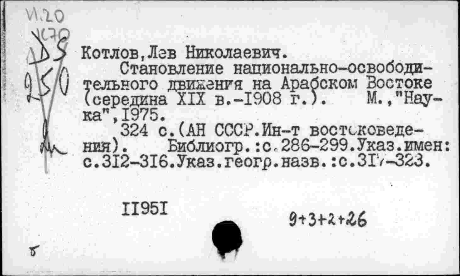 ﻿Котлов,Лав Николаевич.
Становление национально-освободительного движения на Арабском Востоке (середина XIX в.-1908 г.).	М.,"Нау-
ка", 1975.
324 с.(АН СССР.Ин-т востоковедения).	Библиогр.:с<286-299.Указ.имен:
с.312-316.Указ.геогр.назв.:с.3IV-323.
11951
